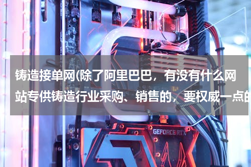 铸造接单网(除了阿里巴巴，有没有什么网站专供铸造行业采购、销售的，要权威一点的？)