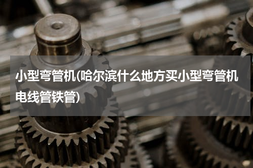 小型弯管机(哈尔滨什么地方买小型弯管机电线管铁管)