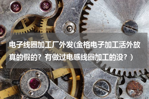 电子线圈加工厂外发(金格电子加工活外放真的假的？有做过电感线圈加工的没？)