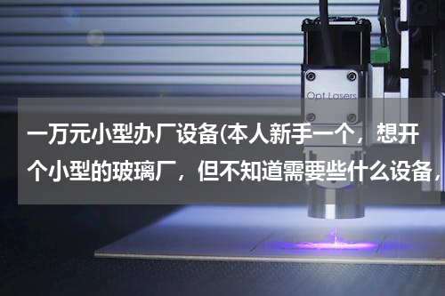 一万元小型办厂设备(本人新手一个，想开个小型的玻璃厂，但不知道需要些什么设备，还又启动资金又需要多少。请各位知道的朋友)