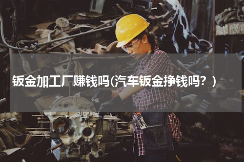 钣金加工厂赚钱吗(汽车钣金挣钱吗？)