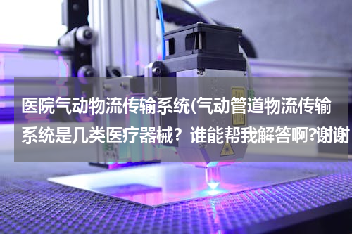 医院气动物流传输系统(气动管道物流传输系统是几类医疗器械？谁能帮我解答啊?谢谢！)