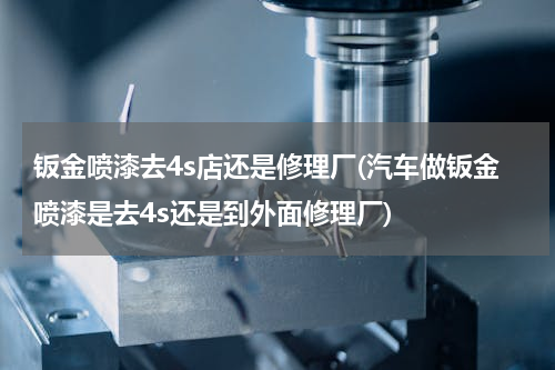 钣金喷漆去4s店还是修理厂(汽车做钣金喷漆是去4s还是到外面修理厂)