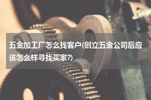五金加工厂怎么找客户(创立五金公司后应该怎么样寻找买家?)