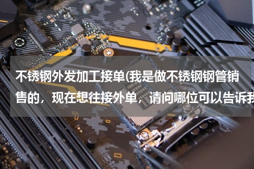 不锈钢外发加工接单(我是做不锈钢钢管销售的，现在想往接外单，请问哪位可以告诉我什么途径可以接外单啊？)