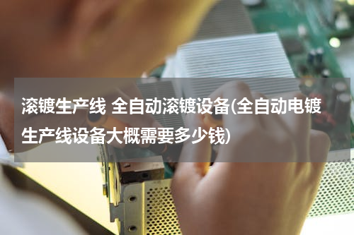 滚镀生产线 全自动滚镀设备(全自动电镀生产线设备大概需要多少钱)