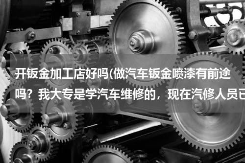 开钣金加工店好吗(做汽车钣金喷漆有前途吗？我大专是学汽车维修的，现在汽修人员已经人满为患！快毕业了，很着急急急。。。)