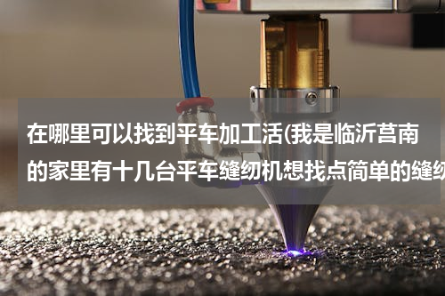 在哪里可以找到平车加工活(我是临沂莒南的家里有十几台平车缝纫机想找点简单的缝纫活，谁能帮帮忙)