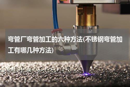 弯管厂弯管加工的六种方法(不锈钢弯管加工有哪几种方法)
