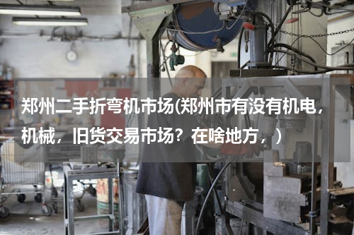 郑州二手折弯机市场(郑州市有没有机电，机械，旧货交易市场？在啥地方，)