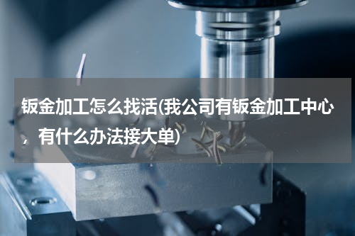 钣金加工怎么找活(我公司有钣金加工中心，有什么办法接大单)