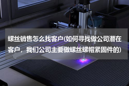 螺丝销售怎么找客户(如何寻找做公司潜在客户，我们公司主要做螺丝螺帽紧固件的)