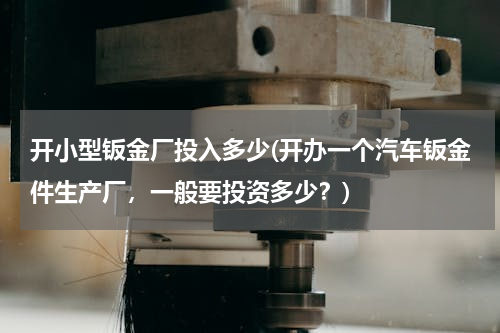 开小型钣金厂投入多少(开办一个汽车钣金件生产厂，一般要投资多少？)