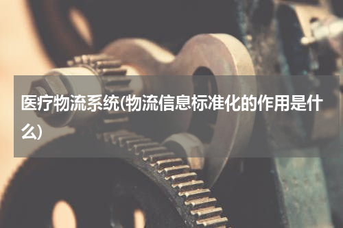 医疗物流系统(物流信息标准化的作用是什么)