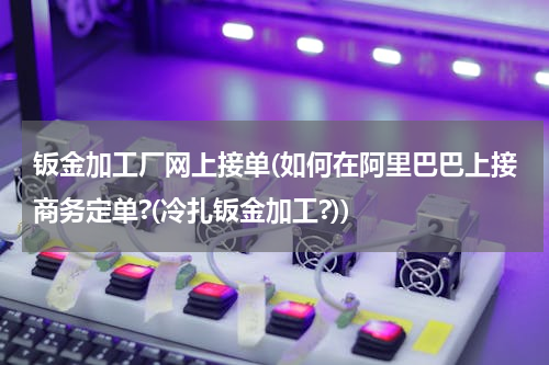 钣金加工厂网上接单(如何在阿里巴巴上接商务定单?(冷扎钣金加工?))