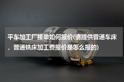 平车加工厂接单如何报价(请提供普通车床，普通铣床加工费报价是怎么报的)