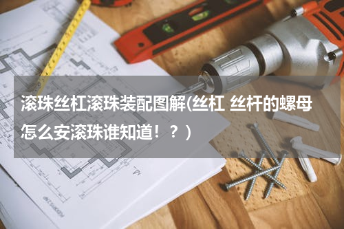 滚珠丝杠滚珠装配图解(丝杠 丝杆的螺母怎么安滚珠谁知道！？)