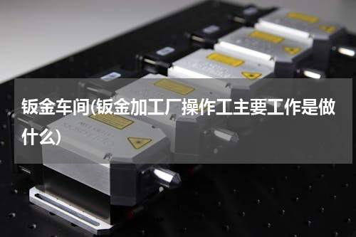 钣金车间(钣金加工厂操作工主要工作是做什么)