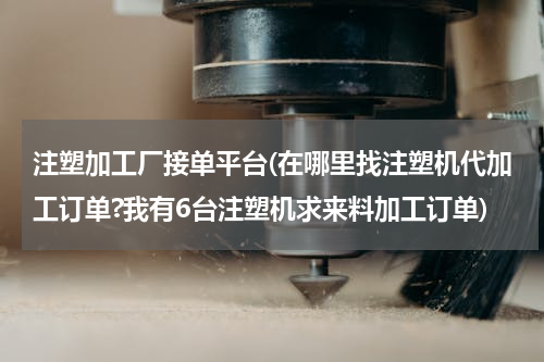 注塑加工厂接单平台(在哪里找注塑机代加工订单?我有6台注塑机求来料加工订单)