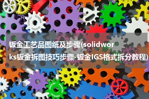 钣金工艺品图纸及步骤(solidworks钣金拆图技巧步骤-钣金IGS格式拆分教程)