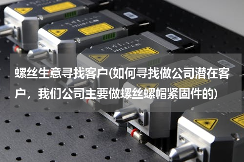 螺丝生意寻找客户(如何寻找做公司潜在客户，我们公司主要做螺丝螺帽紧固件的)