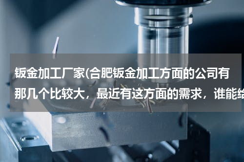 钣金加工厂家(合肥钣金加工方面的公司有那几个比较大，最近有这方面的需求，谁能给点建议？)