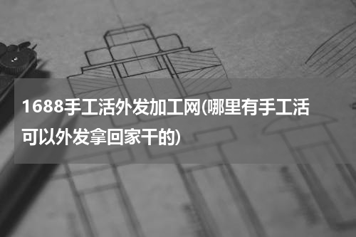1688手工活外发加工网(哪里有手工活可以外发拿回家干的)