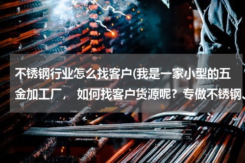 不锈钢行业怎么找客户(我是一家小型的五金加工厂， 如何找客户货源呢？专做不锈钢、铁类制作，)