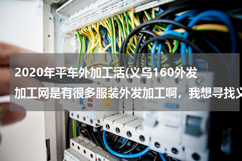 2020年平车外加工活(义乌160外发加工网是有很多服装外发加工啊，我想寻找义乌平车袖套围群加工活，有吗)