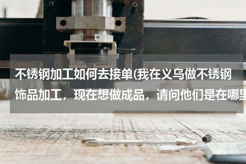 不锈钢加工如何去接单(我在义乌做不锈钢饰品加工，现在想做成品，请问他们是在哪里接单的？)