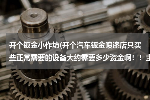 开个钣金小作坊(开个汽车钣金喷漆店只买些正常需要的设备大约需要多少资金啊！！主要买些什么呢？需要办理什么手续？？？)