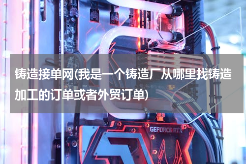 铸造接单网(我是一个铸造厂从哪里找铸造加工的订单或者外贸订单)