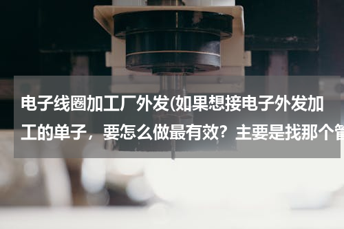 电子线圈加工厂外发(如果想接电子外发加工的单子，要怎么做最有效？主要是找那个管理人呢？)