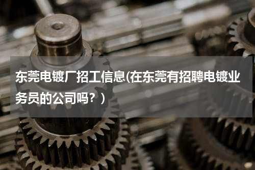 东莞电镀厂招工信息(在东莞有招聘电镀业务员的公司吗？)