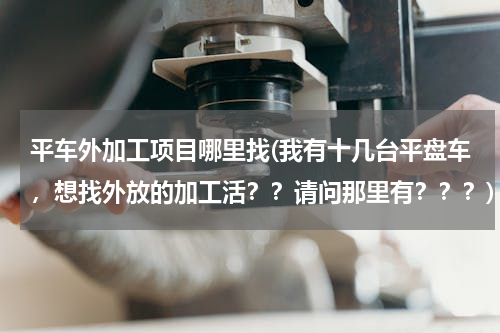 平车外加工项目哪里找(我有十几台平盘车，想找外放的加工活？？请问那里有？？？)