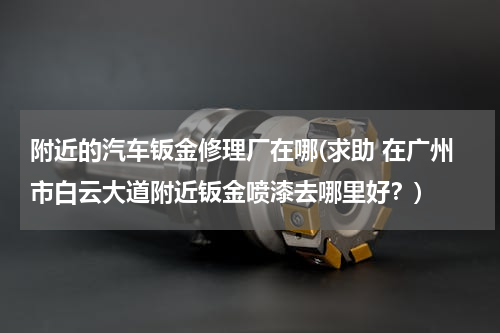 附近的汽车钣金修理厂在哪(求助 在广州市白云大道附近钣金喷漆去哪里好？)