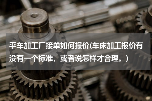 平车加工厂接单如何报价(车床加工报价有没有一个标准，或者说怎样才合理。)
