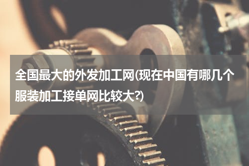 全国最大的外发加工网(现在中国有哪几个服装加工接单网比较大?)
