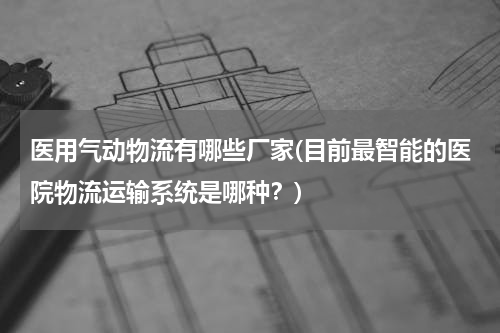 医用气动物流有哪些厂家(目前最智能的医院物流运输系统是哪种？)