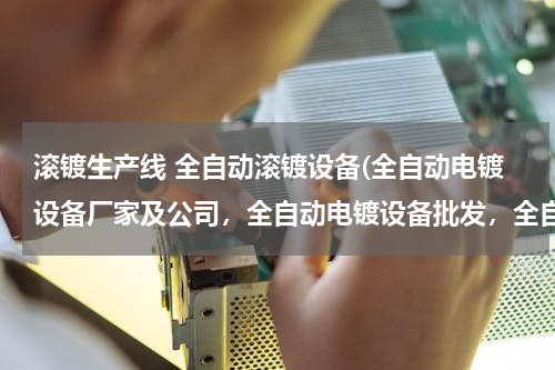 滚镀生产线 全自动滚镀设备(全自动电镀设备厂家及公司，全自动电镀设备批发，全自动电镀设备多少钱一套，有谁知道)