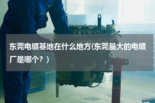 东莞电镀基地在什么地方(东莞最大的电镀厂是哪个？)