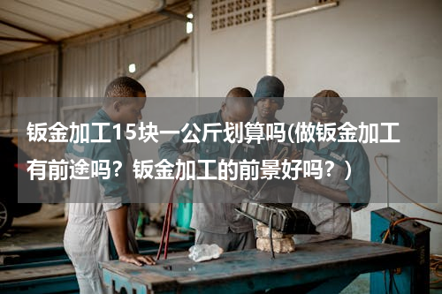 钣金加工15块一公斤划算吗(做钣金加工有前途吗？钣金加工的前景好吗？)