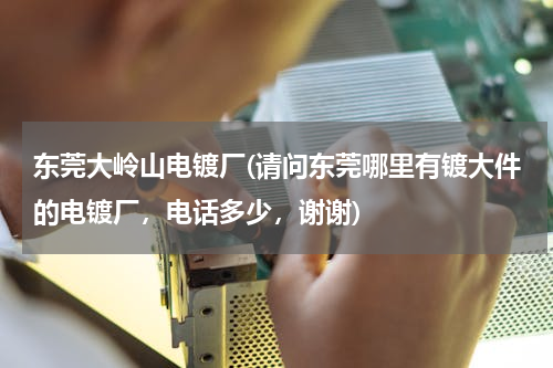 东莞大岭山电镀厂(请问东莞哪里有镀大件的电镀厂，电话多少，谢谢)