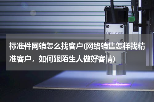 标准件网销怎么找客户(网络销售怎样找精准客户，如何跟陌生人做好客情)