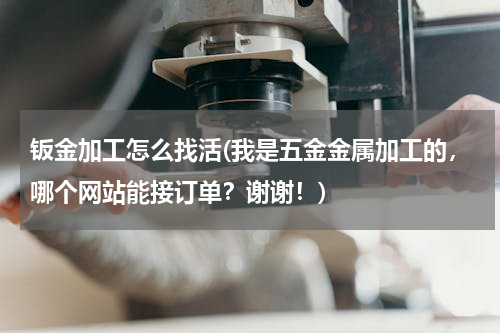 钣金加工怎么找活(我是五金金属加工的，哪个网站能接订单？谢谢！)