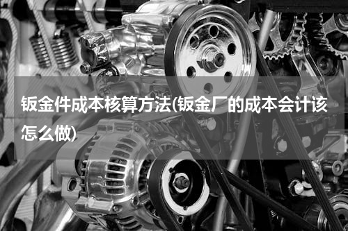 钣金件成本核算方法(钣金厂的成本会计该怎么做)