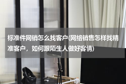 标准件网销怎么找客户(网络销售怎样找精准客户，如何跟陌生人做好客情)