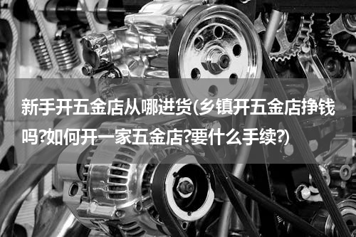 新手开五金店从哪进货(乡镇开五金店挣钱吗?如何开一家五金店?要什么手续?)