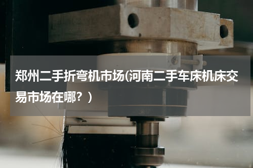 郑州二手折弯机市场(河南二手车床机床交易市场在哪？)