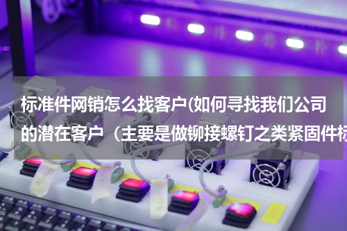 标准件网销怎么找客户(如何寻找我们公司的潜在客户（主要是做铆接螺钉之类紧固件标准件的主要是华中地区）)